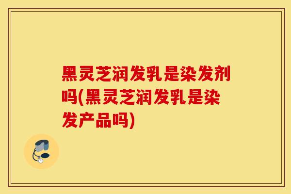 黑灵芝润发乳是染发剂吗(黑灵芝润发乳是染发产品吗)