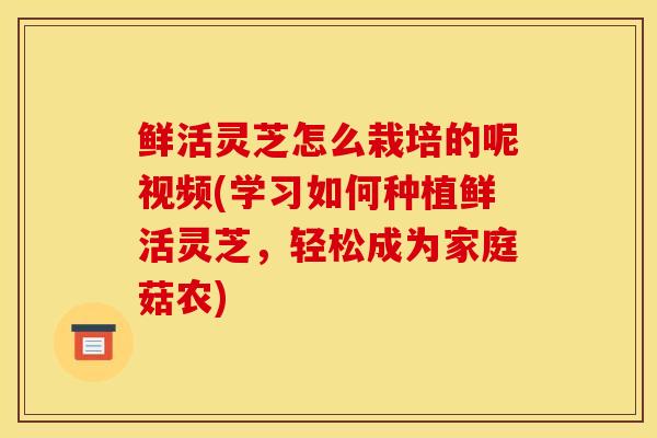 鲜活灵芝怎么栽培的呢视频(学习如何种植鲜活灵芝，轻松成为家庭菇农)