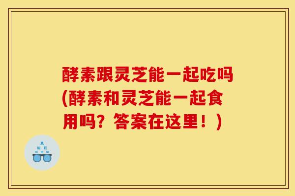 酵素跟灵芝能一起吃吗(酵素和灵芝能一起食用吗？答案在这里！)