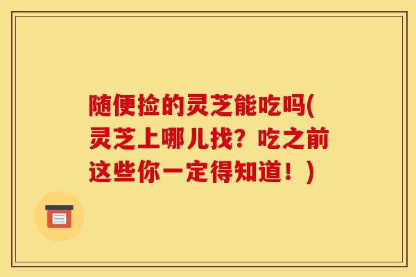 随便捡的灵芝能吃吗(灵芝上哪儿找？吃之前这些你一定得知道！)
