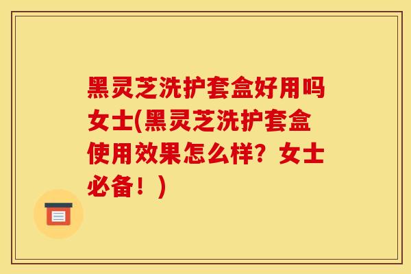 黑灵芝洗护套盒好用吗女士(黑灵芝洗护套盒使用效果怎么样？女士必备！)