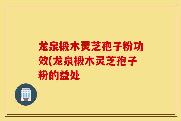 龙泉椴木灵芝孢子粉功效(龙泉椴木灵芝孢子粉的益处