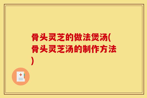 骨头灵芝的做法煲汤(骨头灵芝汤的制作方法)