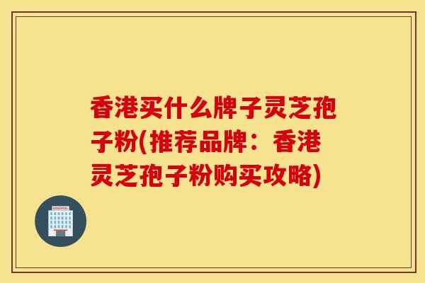 香港买什么牌子灵芝孢子粉(推荐品牌：香港灵芝孢子粉购买攻略)
