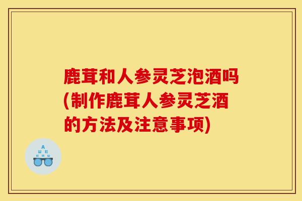 鹿茸和人参灵芝泡酒吗(制作鹿茸人参灵芝酒的方法及注意事项)