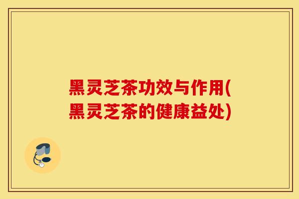 黑灵芝茶功效与作用(黑灵芝茶的健康益处)