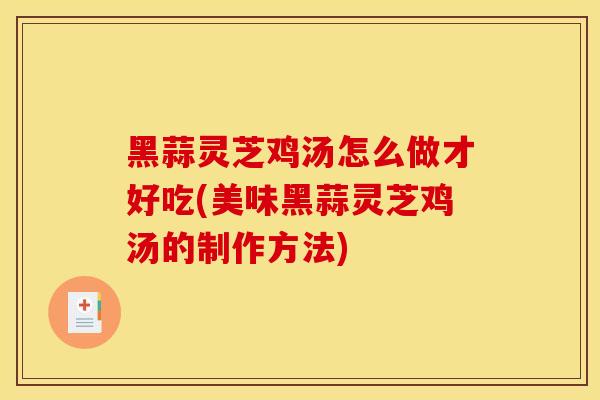 黑蒜灵芝鸡汤怎么做才好吃(美味黑蒜灵芝鸡汤的制作方法)