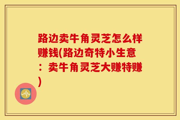 路边卖牛角灵芝怎么样赚钱(路边奇特小生意：卖牛角灵芝大赚特赚)