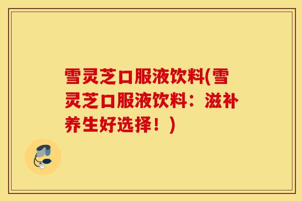 雪灵芝口服液饮料(雪灵芝口服液饮料：滋补养生好选择！)