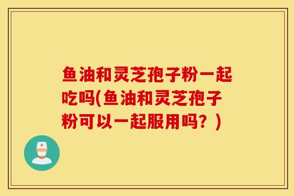 鱼油和灵芝孢子粉一起吃吗(鱼油和灵芝孢子粉可以一起服用吗？)