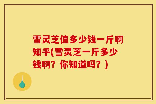 雪灵芝值多少钱一斤啊知乎(雪灵芝一斤多少钱啊？你知道吗？)