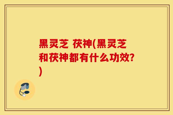 黑灵芝 茯神(黑灵芝和茯神都有什么功效？)