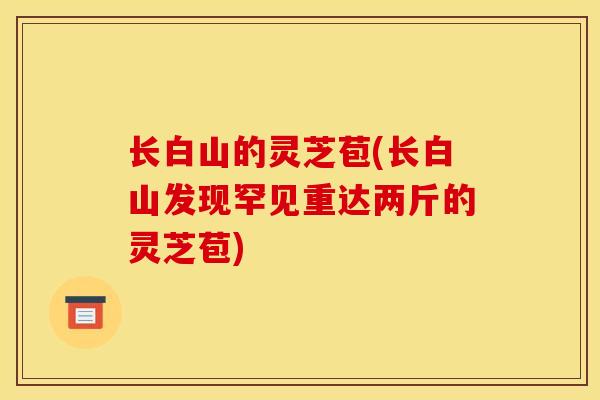 长白山的灵芝苞(长白山发现罕见重达两斤的灵芝苞)