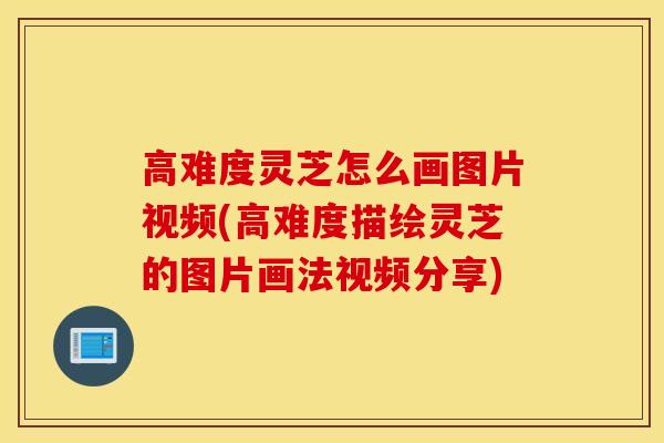 高难度灵芝怎么画图片视频(高难度描绘灵芝的图片画法视频分享)