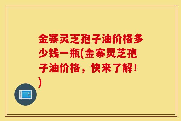 金寨灵芝孢子油价格多少钱一瓶(金寨灵芝孢子油价格，快来了解！)