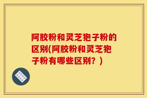阿胶粉和灵芝狍子粉的区别(阿胶粉和灵芝狍子粉有哪些区别？)