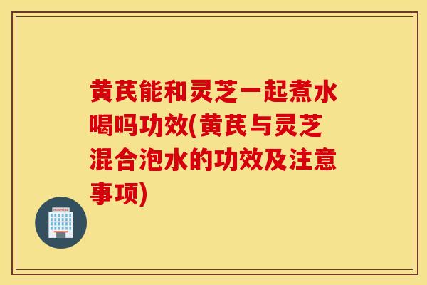黄芪能和灵芝一起煮水喝吗功效(黄芪与灵芝混合泡水的功效及注意事项)