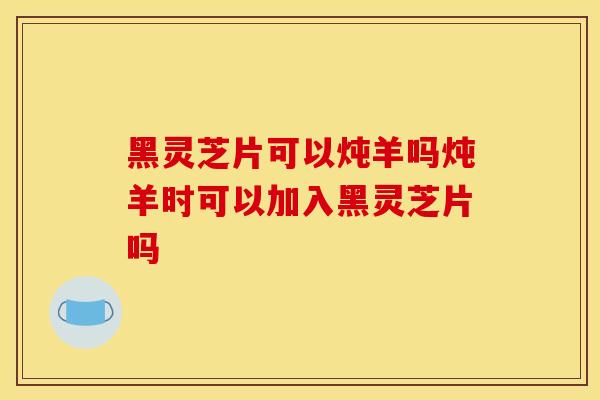 黑灵芝片可以炖羊吗炖羊时可以加入黑灵芝片吗