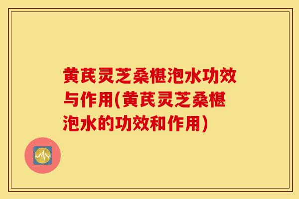 黄芪灵芝桑椹泡水功效与作用(黄芪灵芝桑椹泡水的功效和作用)