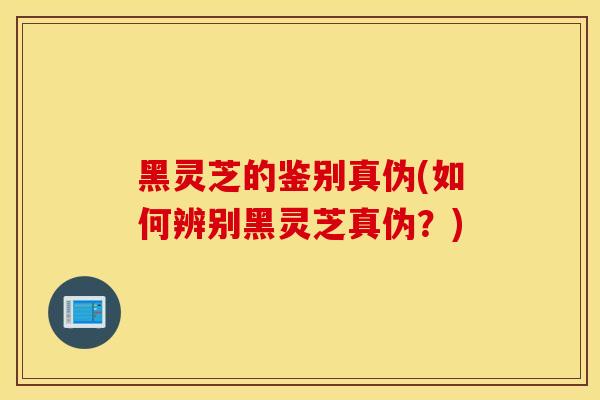黑灵芝的鉴别真伪(如何辨别黑灵芝真伪？)