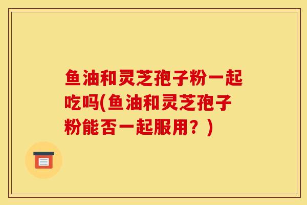 鱼油和灵芝孢子粉一起吃吗(鱼油和灵芝孢子粉能否一起服用？)