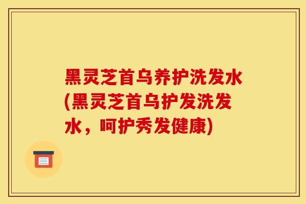 黑灵芝首乌养护洗发水(黑灵芝首乌护发洗发水，呵护秀发健康)