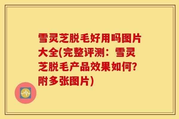 雪灵芝脱毛好用吗图片大全(完整评测：雪灵芝脱毛产品效果如何？附多张图片)