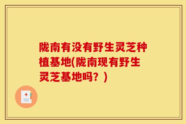陇南有没有野生灵芝种植基地(陇南现有野生灵芝基地吗？)