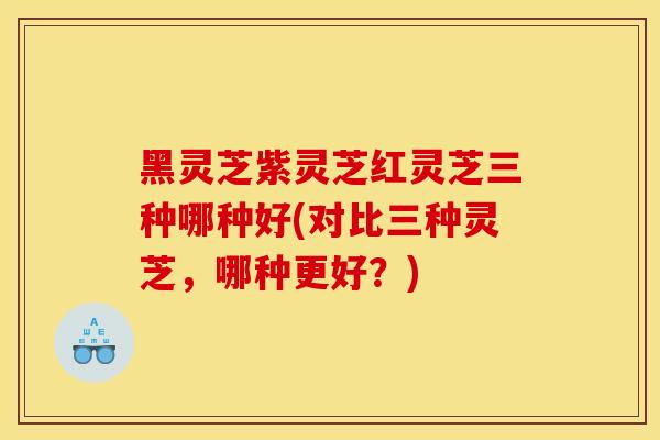 黑灵芝紫灵芝红灵芝三种哪种好(对比三种灵芝，哪种更好？)
