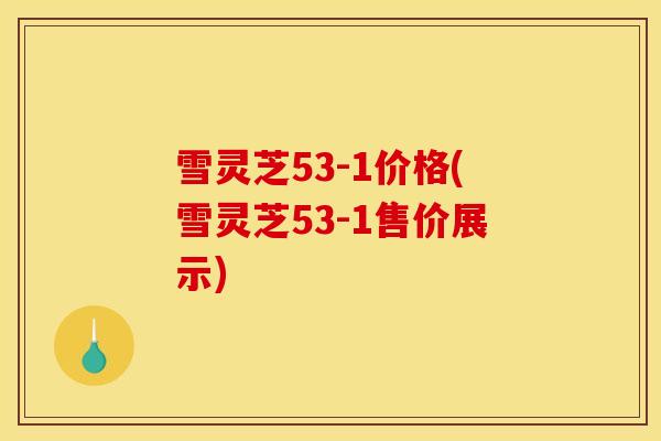 雪灵芝53-1价格(雪灵芝53-1售价展示)