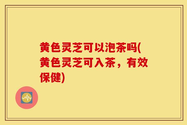 黄色灵芝可以泡茶吗(黄色灵芝可入茶，有效保健)