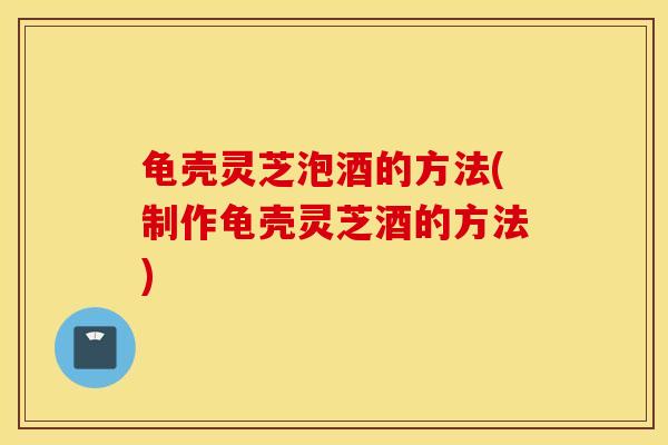 龟壳灵芝泡酒的方法(制作龟壳灵芝酒的方法)