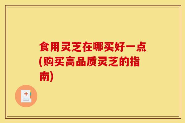 食用灵芝在哪买好一点(购买高品质灵芝的指南)