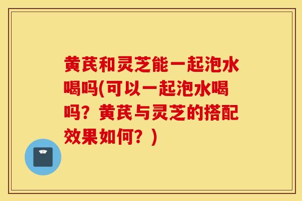 黄芪和灵芝能一起泡水喝吗(可以一起泡水喝吗？黄芪与灵芝的搭配效果如何？)