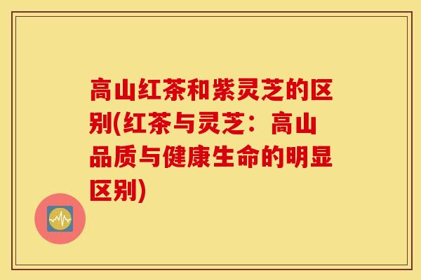 高山红茶和紫灵芝的区别(红茶与灵芝：高山品质与健康生命的明显区别)