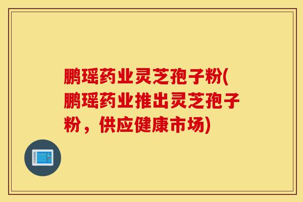 鹏瑶药业灵芝孢子粉(鹏瑶药业推出灵芝孢子粉，供应健康市场)