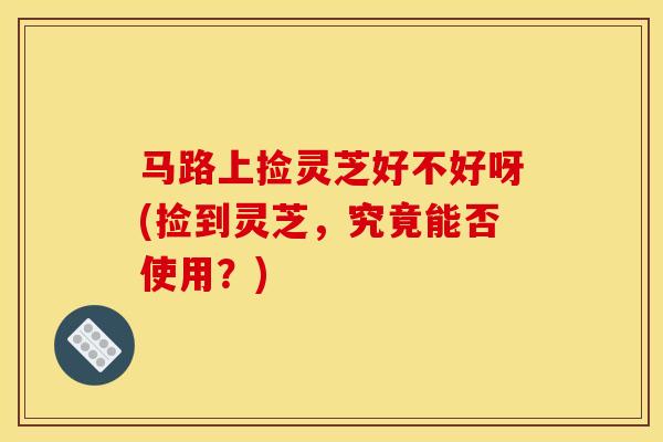 马路上捡灵芝好不好呀(捡到灵芝，究竟能否使用？)