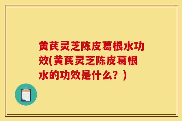 黄芪灵芝陈皮葛根水功效(黄芪灵芝陈皮葛根水的功效是什么？)