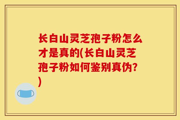 长白山灵芝孢子粉怎么才是真的(长白山灵芝孢子粉如何鉴别真伪？)