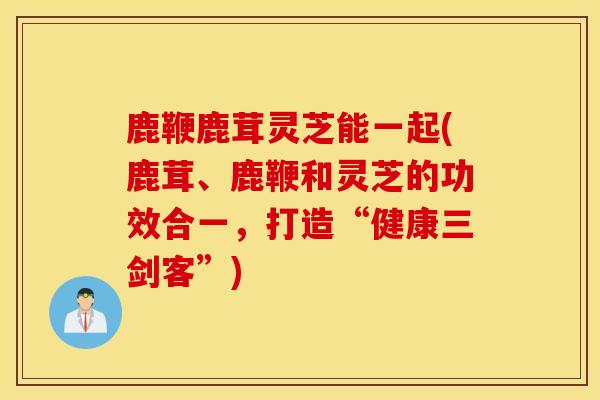 鹿鞭鹿茸灵芝能一起(鹿茸、鹿鞭和灵芝的功效合一，打造“健康三剑客”)