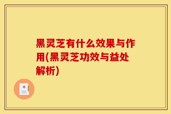 黑灵芝有什么效果与作用(黑灵芝功效与益处解析)