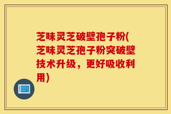 芝味灵芝破壁孢子粉(芝味灵芝孢子粉突破壁技术升级，更好吸收利用)