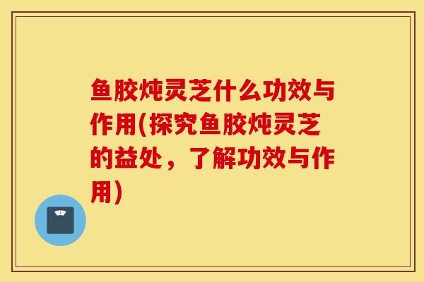 鱼胶炖灵芝什么功效与作用(探究鱼胶炖灵芝的益处，了解功效与作用)