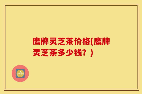鹰牌灵芝茶价格(鹰牌灵芝茶多少钱？)