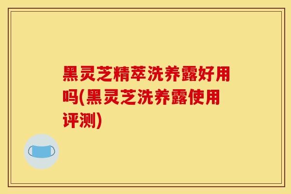 黑灵芝精萃洗养露好用吗(黑灵芝洗养露使用评测)