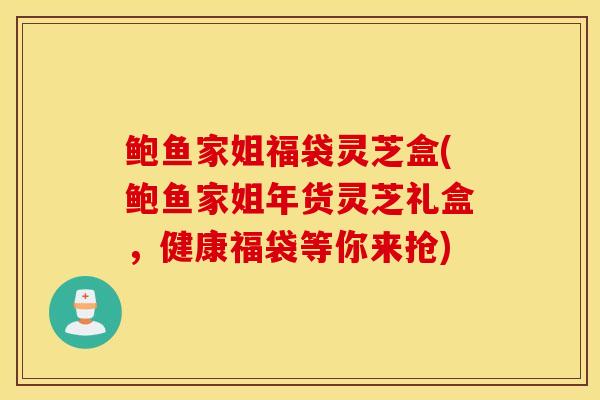 鲍鱼家姐福袋灵芝盒(鲍鱼家姐年货灵芝礼盒，健康福袋等你来抢)