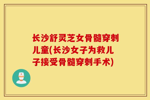 长沙舒灵芝女骨髓穿刺儿童(长沙女子为救儿子接受骨髓穿刺手术)