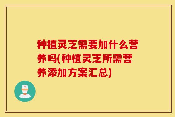 种植灵芝需要加什么营养吗(种植灵芝所需营养添加方案汇总)