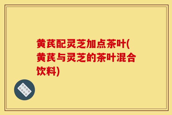 黄芪配灵芝加点茶叶(黄芪与灵芝的茶叶混合饮料)