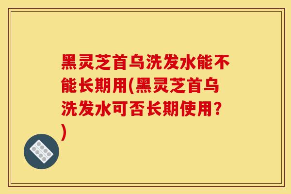 黑灵芝首乌洗发水能不能长期用(黑灵芝首乌洗发水可否长期使用？)